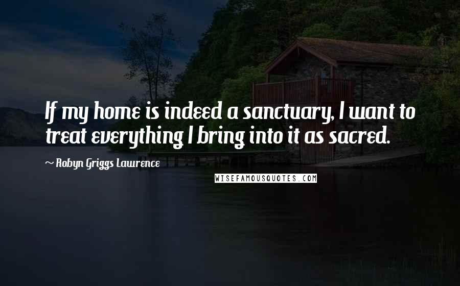 Robyn Griggs Lawrence Quotes: If my home is indeed a sanctuary, I want to treat everything I bring into it as sacred.