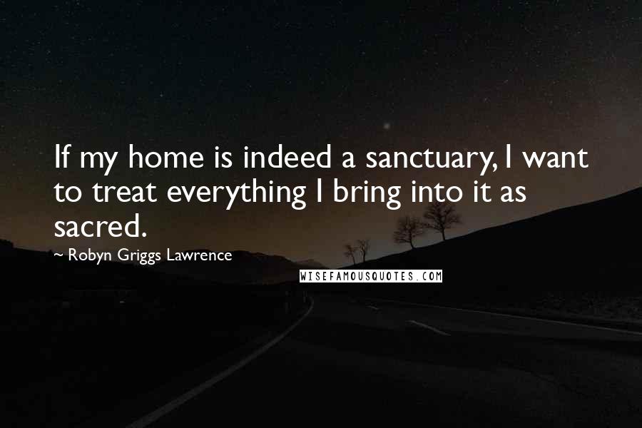 Robyn Griggs Lawrence Quotes: If my home is indeed a sanctuary, I want to treat everything I bring into it as sacred.