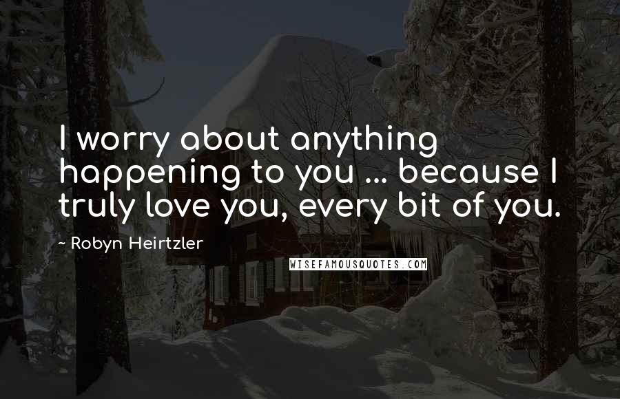 Robyn Heirtzler Quotes: I worry about anything happening to you ... because I truly love you, every bit of you.
