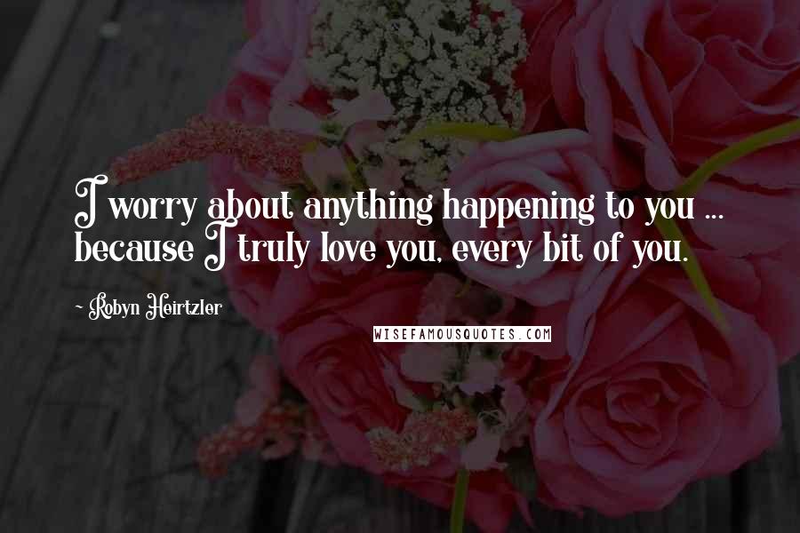 Robyn Heirtzler Quotes: I worry about anything happening to you ... because I truly love you, every bit of you.