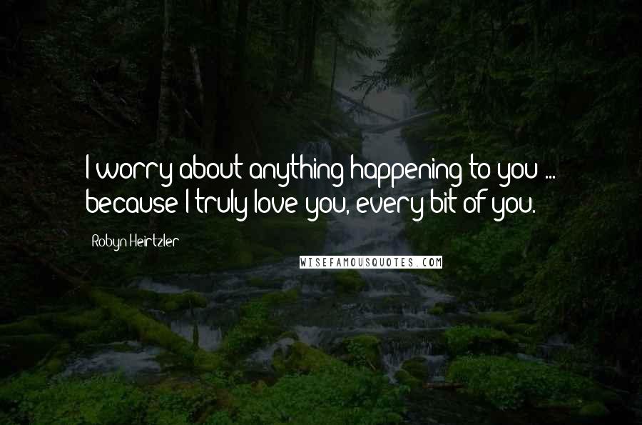 Robyn Heirtzler Quotes: I worry about anything happening to you ... because I truly love you, every bit of you.