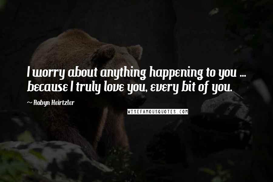 Robyn Heirtzler Quotes: I worry about anything happening to you ... because I truly love you, every bit of you.