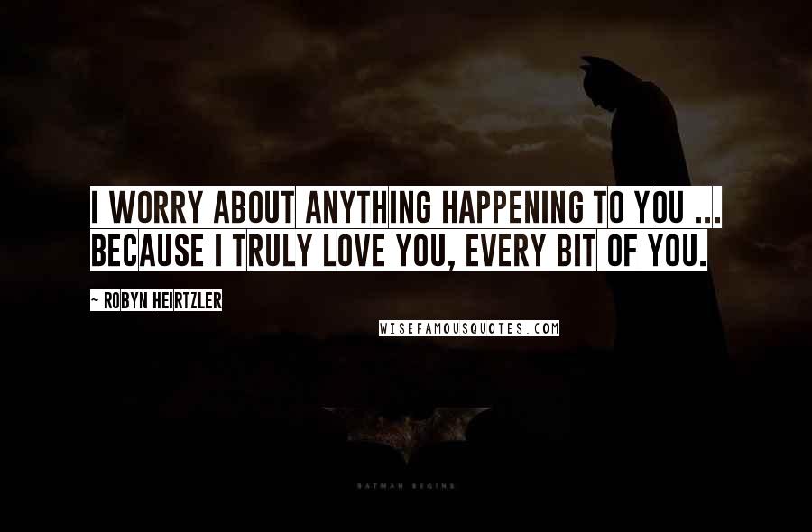 Robyn Heirtzler Quotes: I worry about anything happening to you ... because I truly love you, every bit of you.