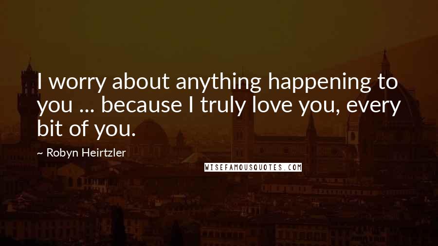Robyn Heirtzler Quotes: I worry about anything happening to you ... because I truly love you, every bit of you.