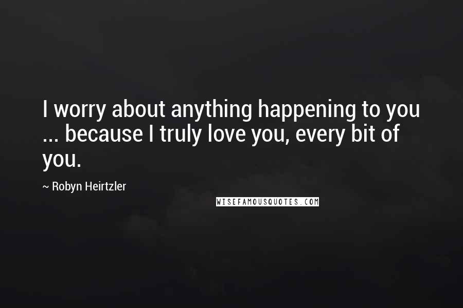 Robyn Heirtzler Quotes: I worry about anything happening to you ... because I truly love you, every bit of you.