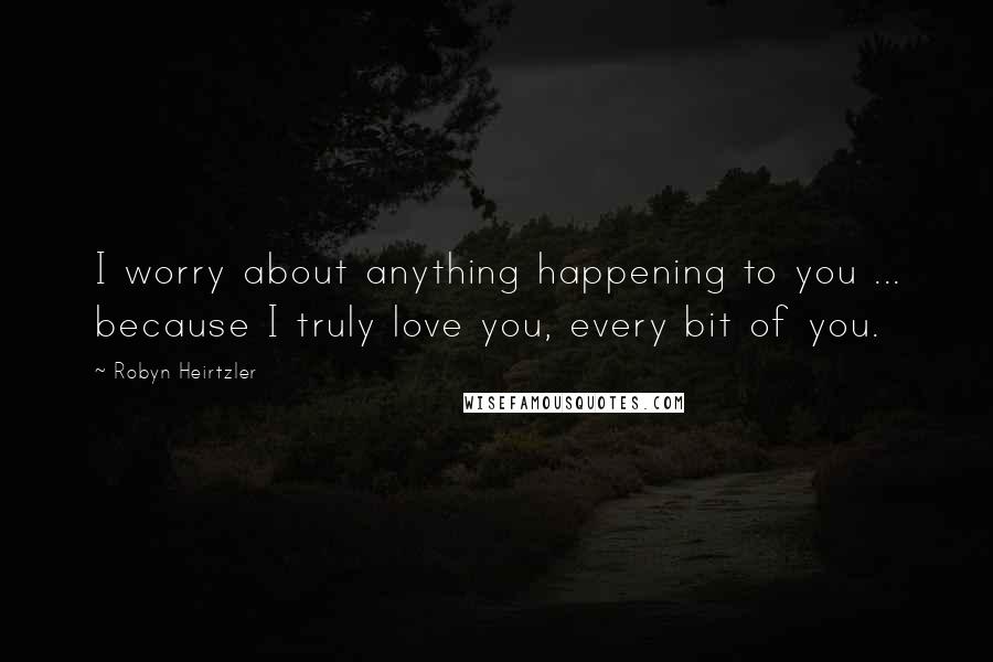Robyn Heirtzler Quotes: I worry about anything happening to you ... because I truly love you, every bit of you.