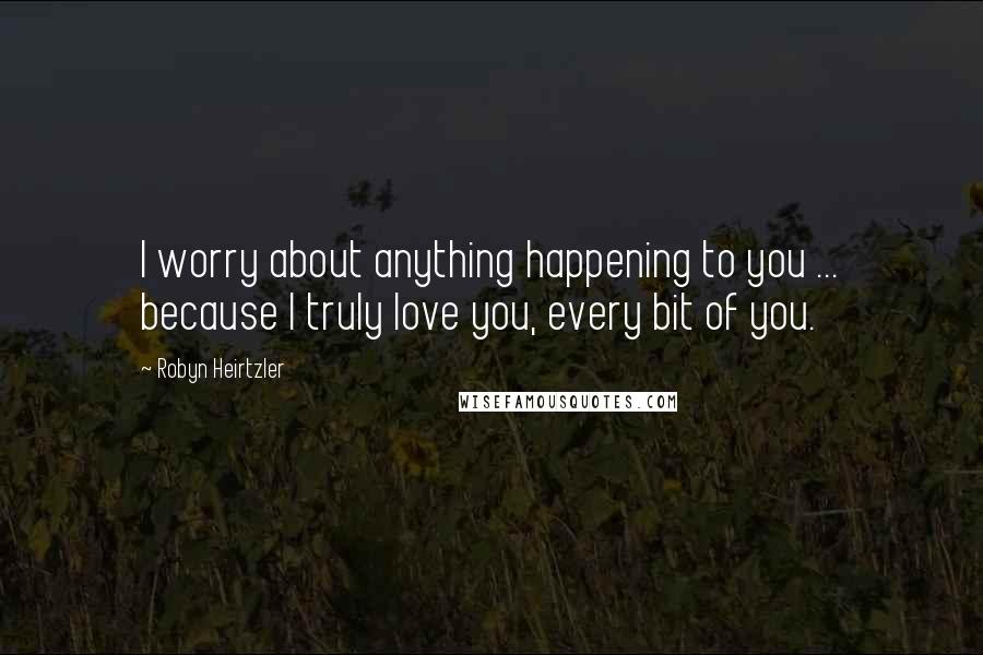 Robyn Heirtzler Quotes: I worry about anything happening to you ... because I truly love you, every bit of you.