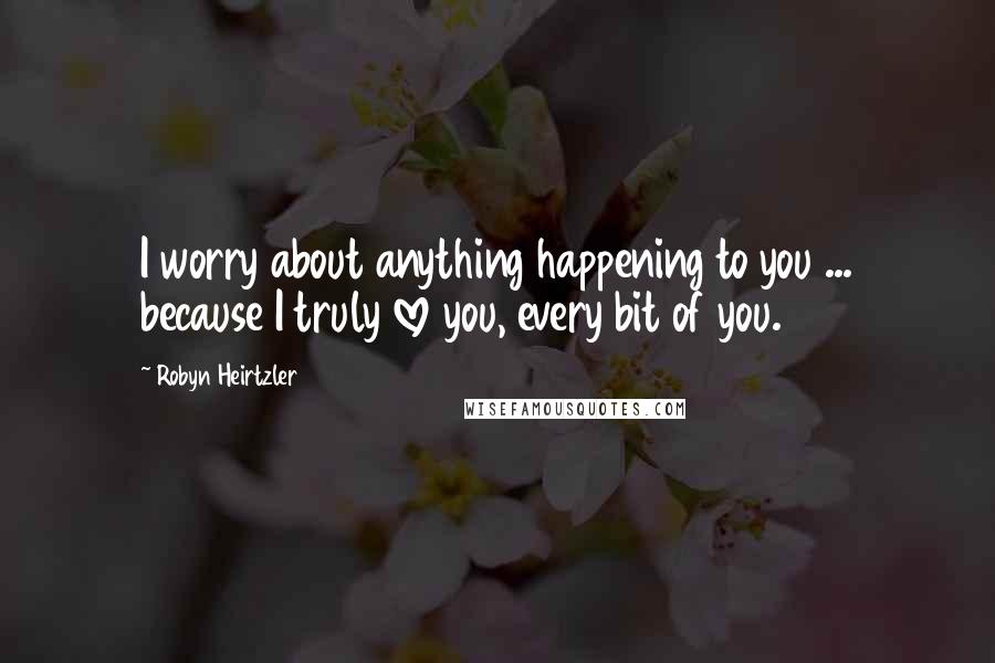 Robyn Heirtzler Quotes: I worry about anything happening to you ... because I truly love you, every bit of you.