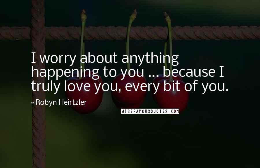 Robyn Heirtzler Quotes: I worry about anything happening to you ... because I truly love you, every bit of you.