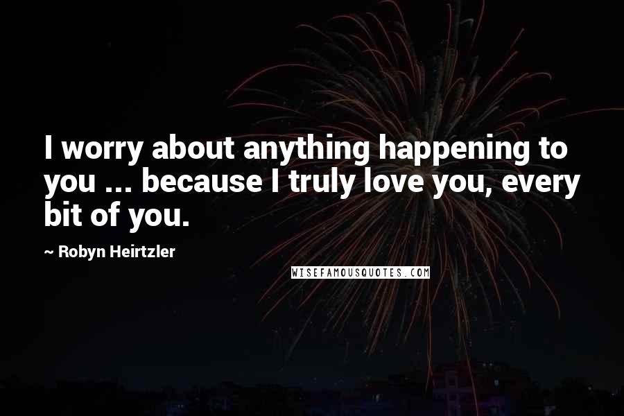 Robyn Heirtzler Quotes: I worry about anything happening to you ... because I truly love you, every bit of you.