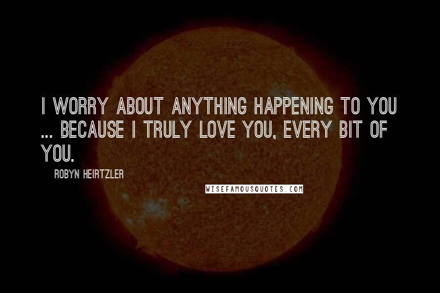 Robyn Heirtzler Quotes: I worry about anything happening to you ... because I truly love you, every bit of you.