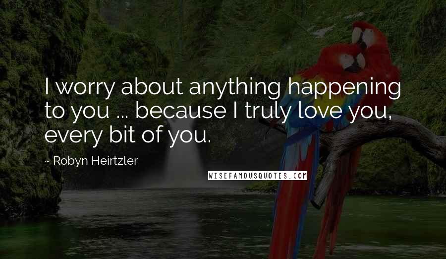 Robyn Heirtzler Quotes: I worry about anything happening to you ... because I truly love you, every bit of you.