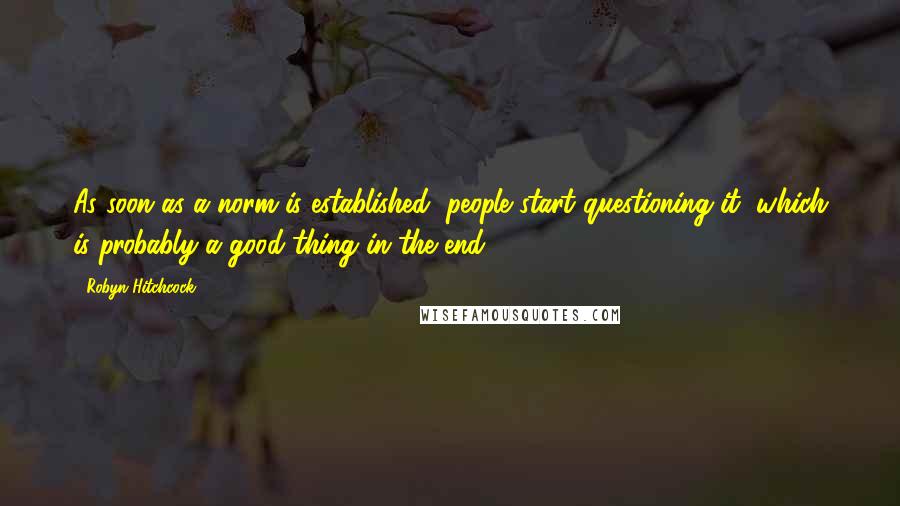 Robyn Hitchcock Quotes: As soon as a norm is established, people start questioning it, which is probably a good thing in the end.