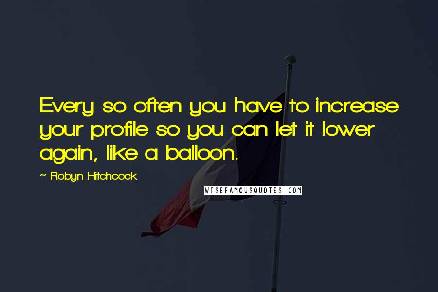 Robyn Hitchcock Quotes: Every so often you have to increase your profile so you can let it lower again, like a balloon.