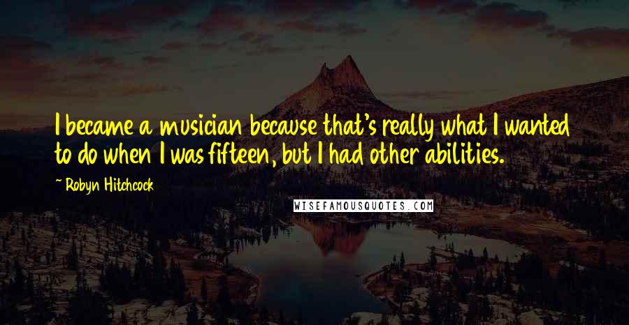 Robyn Hitchcock Quotes: I became a musician because that's really what I wanted to do when I was fifteen, but I had other abilities.