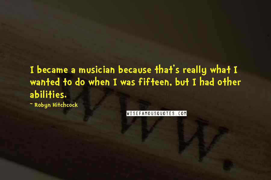 Robyn Hitchcock Quotes: I became a musician because that's really what I wanted to do when I was fifteen, but I had other abilities.