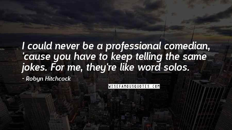 Robyn Hitchcock Quotes: I could never be a professional comedian, 'cause you have to keep telling the same jokes. For me, they're like word solos.