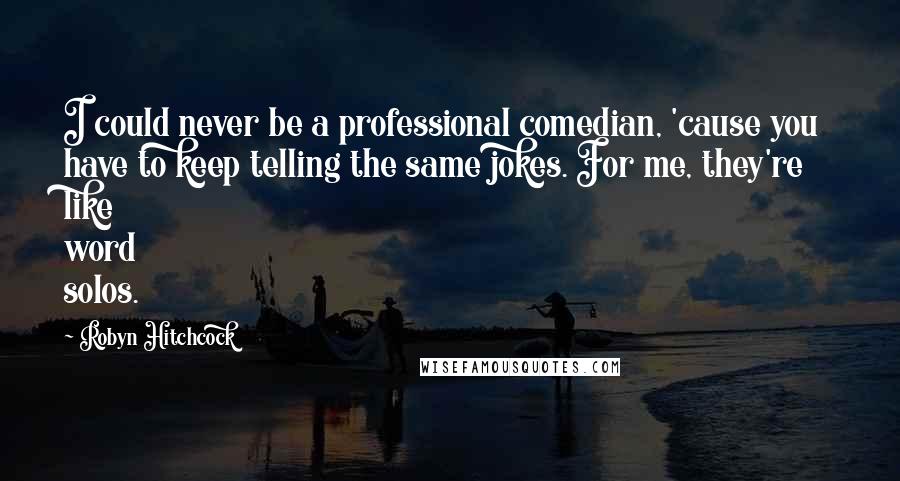 Robyn Hitchcock Quotes: I could never be a professional comedian, 'cause you have to keep telling the same jokes. For me, they're like word solos.