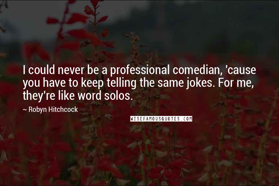 Robyn Hitchcock Quotes: I could never be a professional comedian, 'cause you have to keep telling the same jokes. For me, they're like word solos.