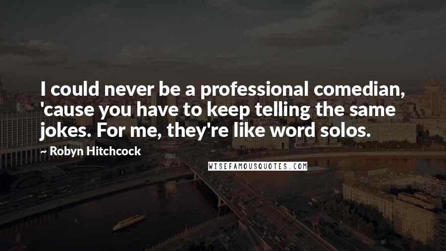 Robyn Hitchcock Quotes: I could never be a professional comedian, 'cause you have to keep telling the same jokes. For me, they're like word solos.