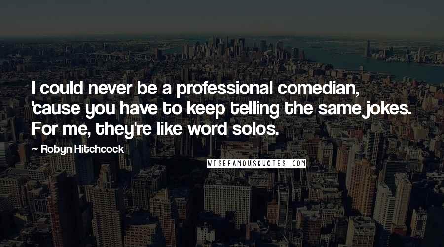 Robyn Hitchcock Quotes: I could never be a professional comedian, 'cause you have to keep telling the same jokes. For me, they're like word solos.