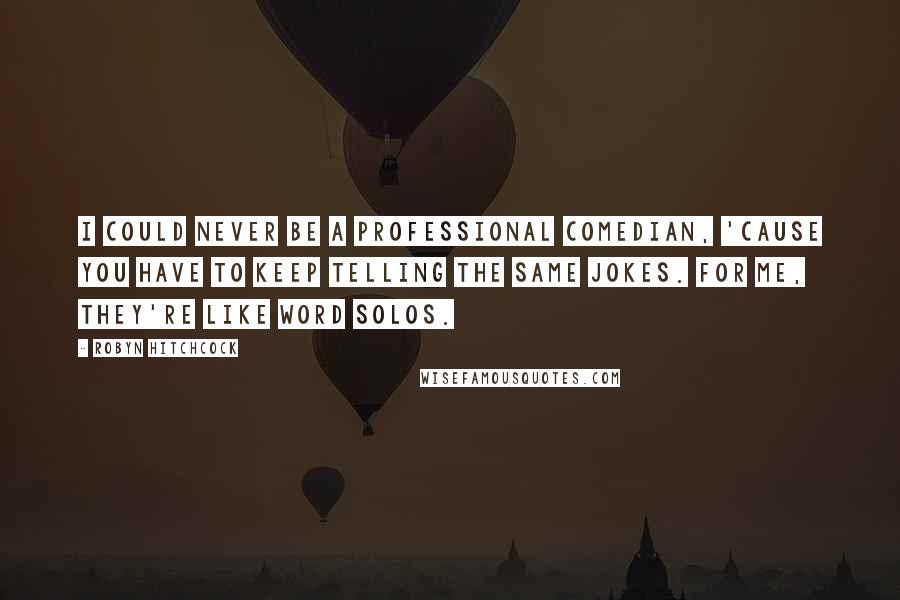 Robyn Hitchcock Quotes: I could never be a professional comedian, 'cause you have to keep telling the same jokes. For me, they're like word solos.