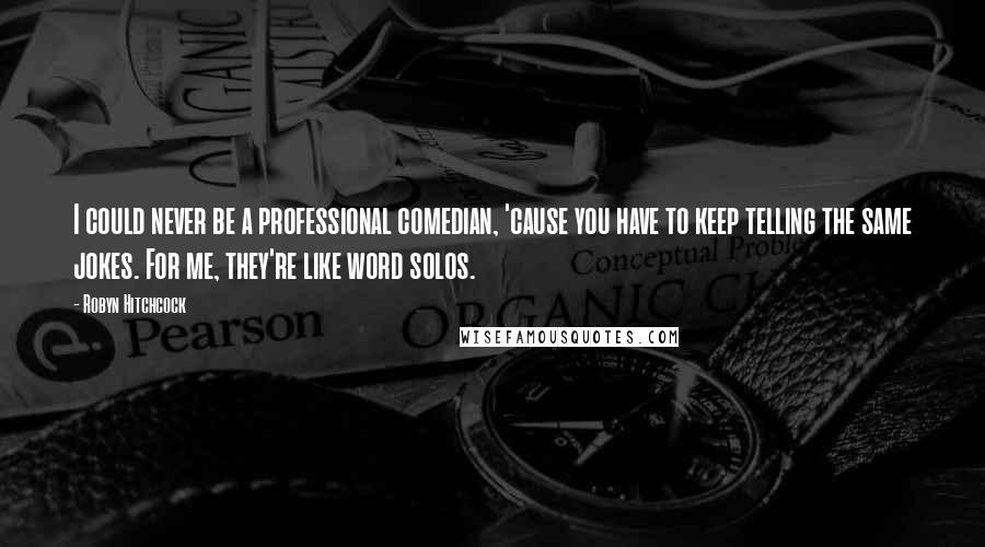 Robyn Hitchcock Quotes: I could never be a professional comedian, 'cause you have to keep telling the same jokes. For me, they're like word solos.