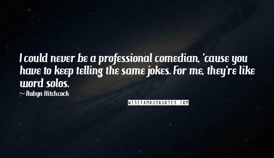 Robyn Hitchcock Quotes: I could never be a professional comedian, 'cause you have to keep telling the same jokes. For me, they're like word solos.