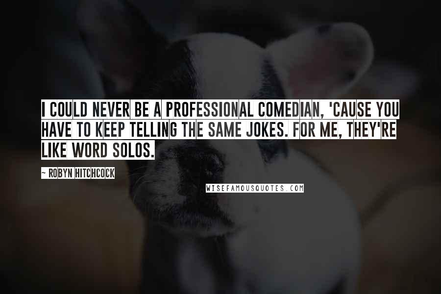 Robyn Hitchcock Quotes: I could never be a professional comedian, 'cause you have to keep telling the same jokes. For me, they're like word solos.