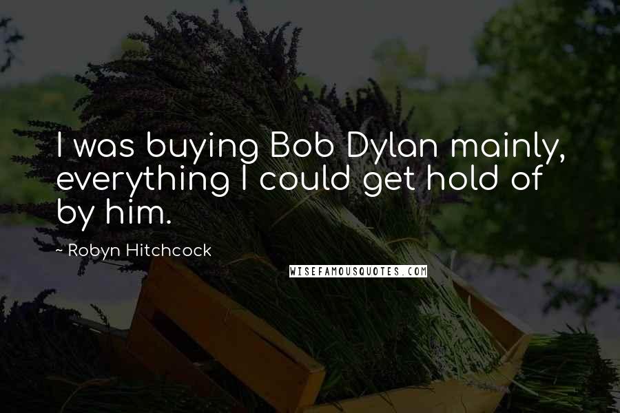 Robyn Hitchcock Quotes: I was buying Bob Dylan mainly, everything I could get hold of by him.