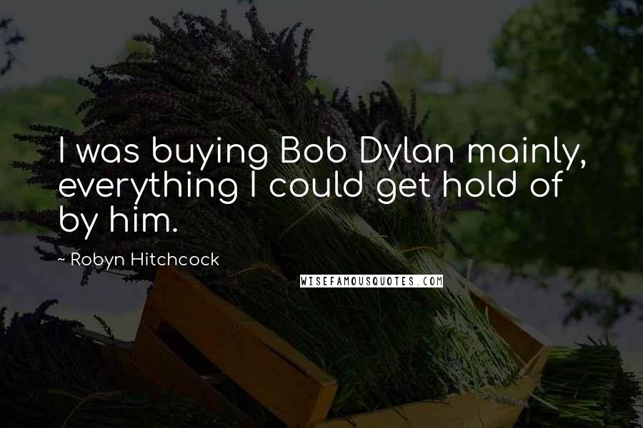 Robyn Hitchcock Quotes: I was buying Bob Dylan mainly, everything I could get hold of by him.