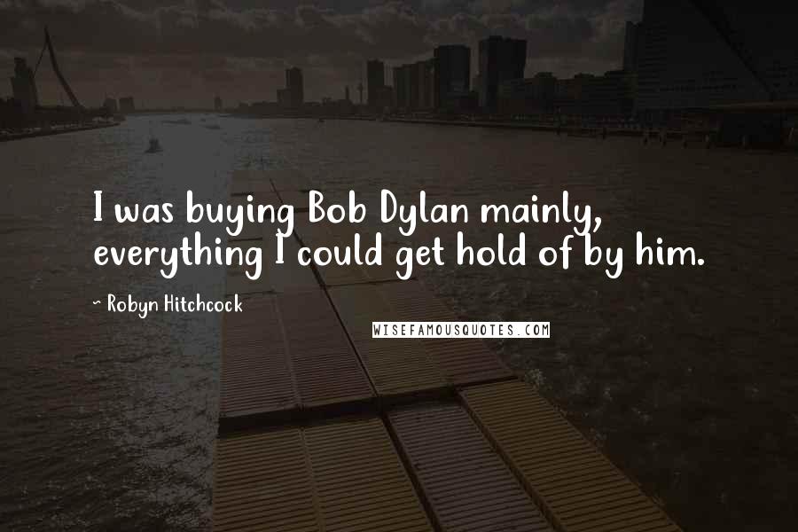 Robyn Hitchcock Quotes: I was buying Bob Dylan mainly, everything I could get hold of by him.