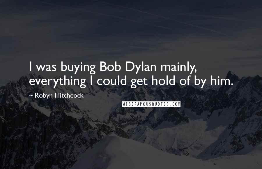 Robyn Hitchcock Quotes: I was buying Bob Dylan mainly, everything I could get hold of by him.