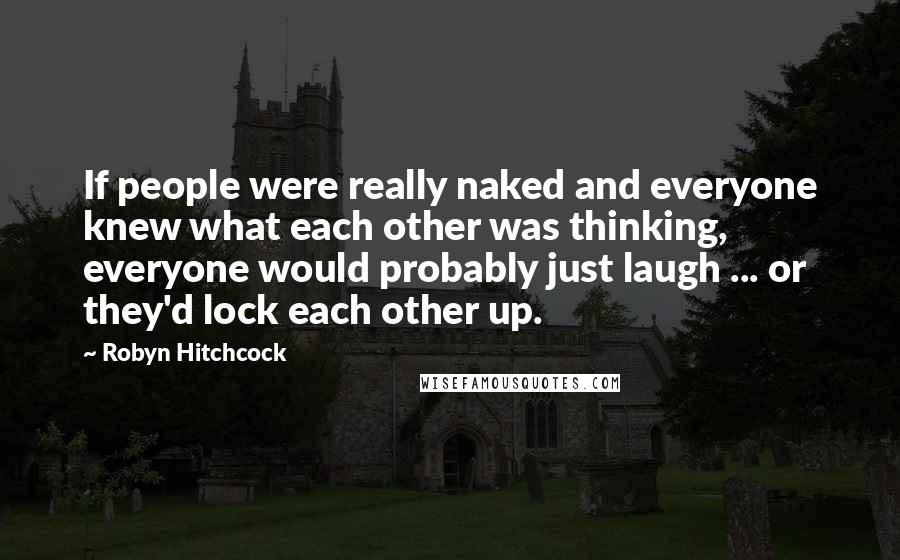 Robyn Hitchcock Quotes: If people were really naked and everyone knew what each other was thinking, everyone would probably just laugh ... or they'd lock each other up.