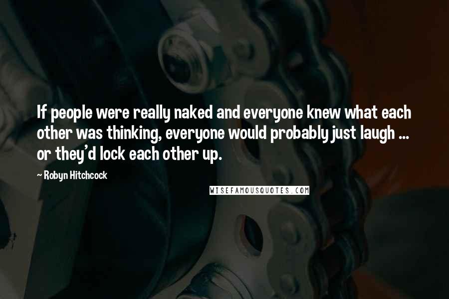 Robyn Hitchcock Quotes: If people were really naked and everyone knew what each other was thinking, everyone would probably just laugh ... or they'd lock each other up.