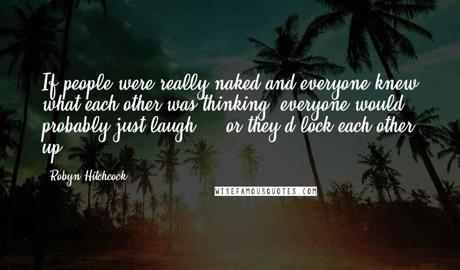 Robyn Hitchcock Quotes: If people were really naked and everyone knew what each other was thinking, everyone would probably just laugh ... or they'd lock each other up.