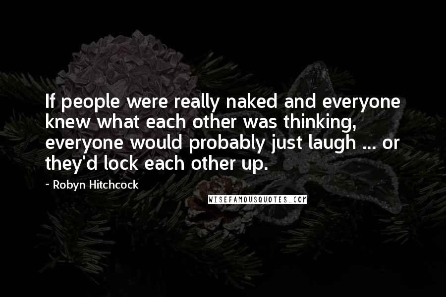 Robyn Hitchcock Quotes: If people were really naked and everyone knew what each other was thinking, everyone would probably just laugh ... or they'd lock each other up.