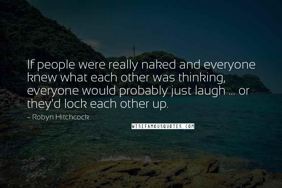 Robyn Hitchcock Quotes: If people were really naked and everyone knew what each other was thinking, everyone would probably just laugh ... or they'd lock each other up.