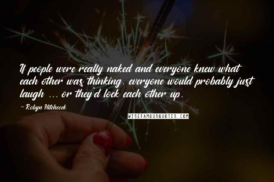 Robyn Hitchcock Quotes: If people were really naked and everyone knew what each other was thinking, everyone would probably just laugh ... or they'd lock each other up.