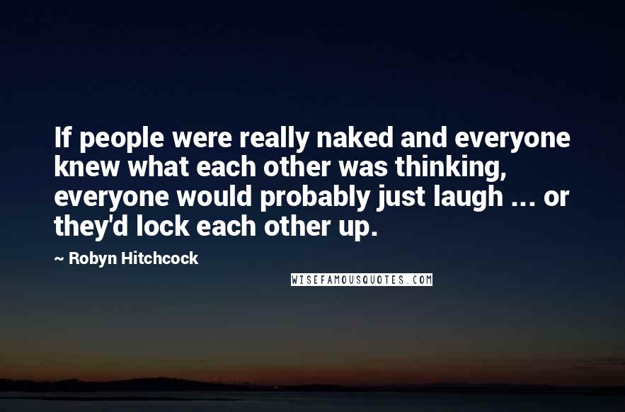 Robyn Hitchcock Quotes: If people were really naked and everyone knew what each other was thinking, everyone would probably just laugh ... or they'd lock each other up.