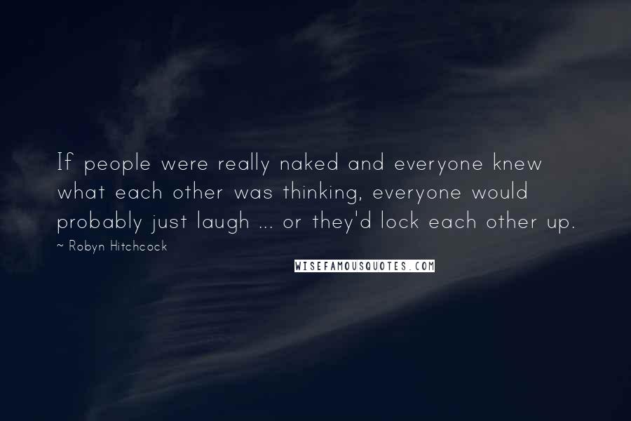 Robyn Hitchcock Quotes: If people were really naked and everyone knew what each other was thinking, everyone would probably just laugh ... or they'd lock each other up.