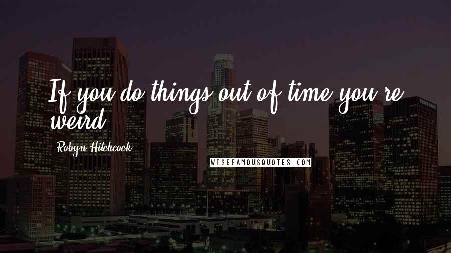 Robyn Hitchcock Quotes: If you do things out of time you're weird.