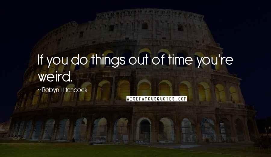 Robyn Hitchcock Quotes: If you do things out of time you're weird.