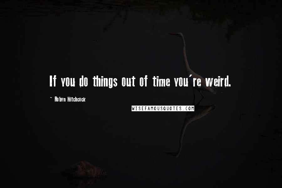 Robyn Hitchcock Quotes: If you do things out of time you're weird.