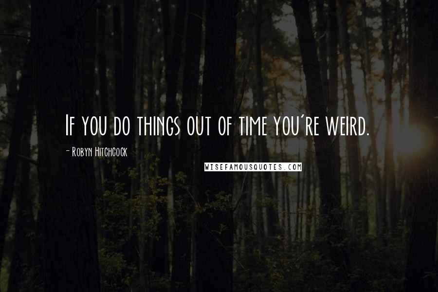 Robyn Hitchcock Quotes: If you do things out of time you're weird.