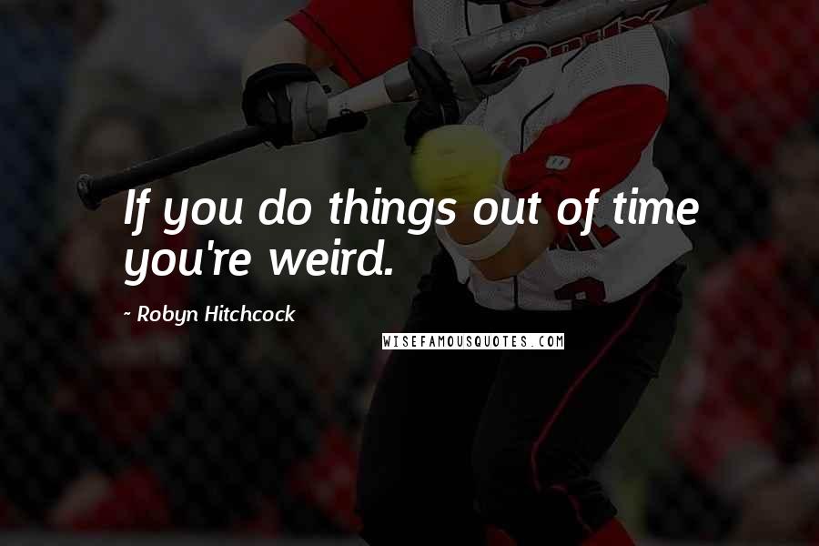 Robyn Hitchcock Quotes: If you do things out of time you're weird.