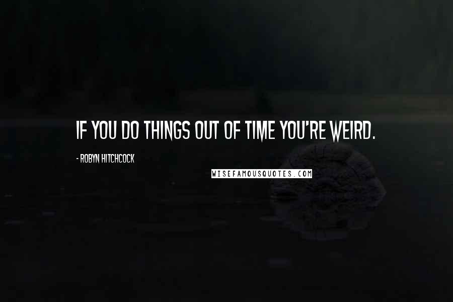 Robyn Hitchcock Quotes: If you do things out of time you're weird.