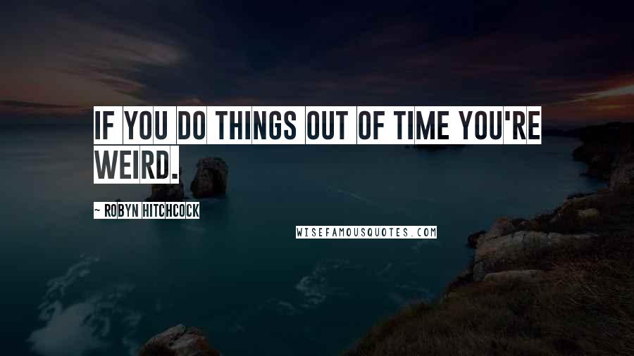 Robyn Hitchcock Quotes: If you do things out of time you're weird.