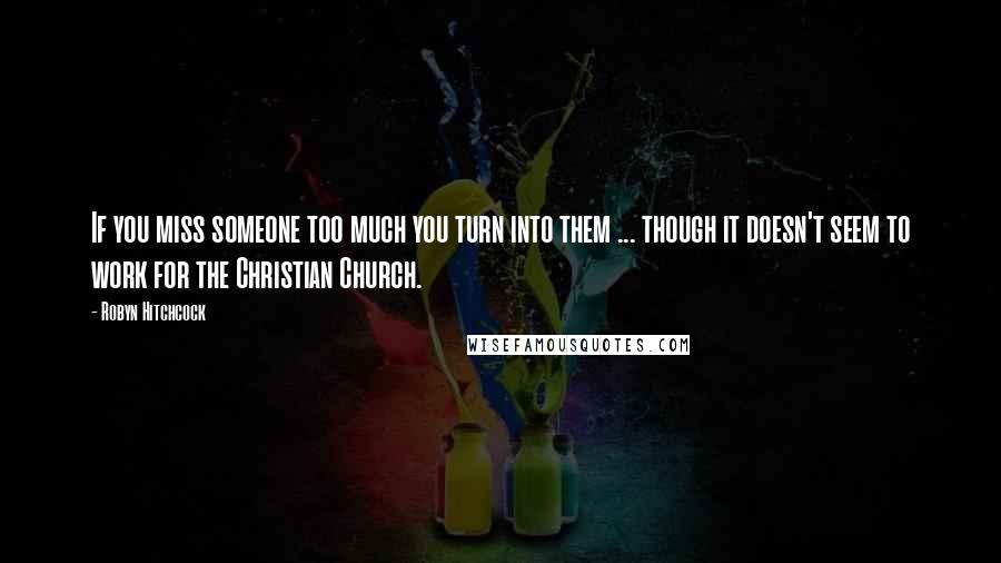 Robyn Hitchcock Quotes: If you miss someone too much you turn into them ... though it doesn't seem to work for the Christian Church.