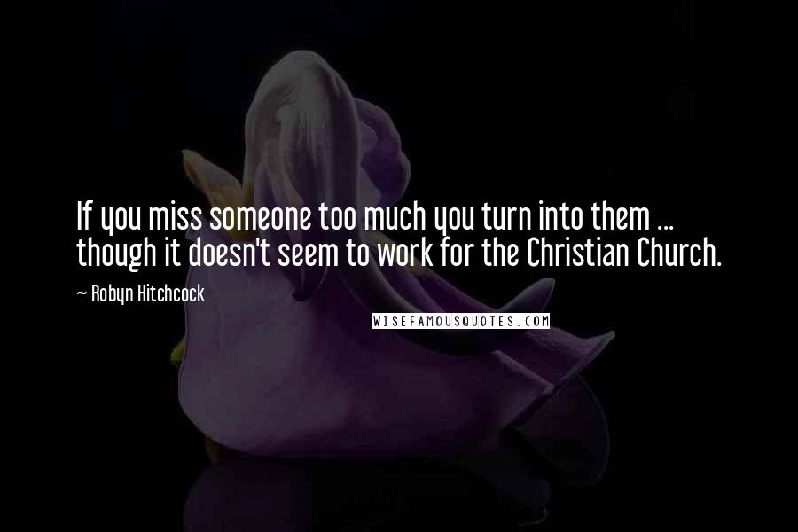 Robyn Hitchcock Quotes: If you miss someone too much you turn into them ... though it doesn't seem to work for the Christian Church.